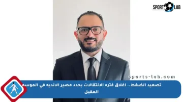 تصعيد الضغط.. إغلاق فترة الانتقالات يحدد مصير الأندية في الموسم المقبل